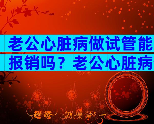 老公心脏病做试管能报销吗？老公心脏病做试管能报销吗医保？