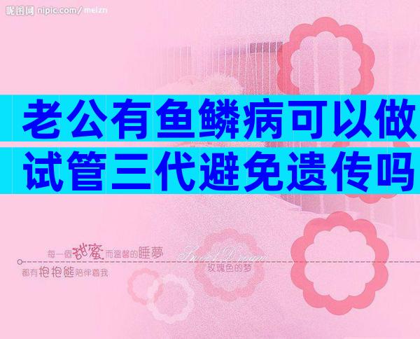 老公有鱼鳞病可以做试管三代避免遗传吗？