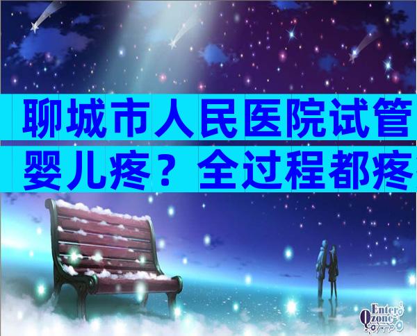 聊城市人民医院试管婴儿疼？全过程都疼痛吗？