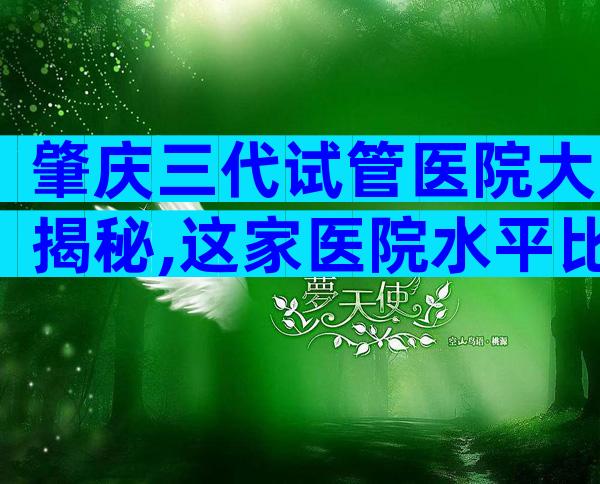 肇庆三代试管医院大揭秘,这家医院水平比较高
