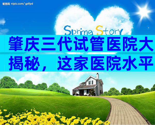 肇庆三代试管医院大揭秘，这家医院水平比较高