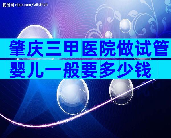 肇庆三甲医院做试管婴儿一般要多少钱