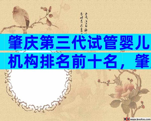 肇庆第三代试管婴儿机构排名前十名，肇庆正规试管医院怎么选