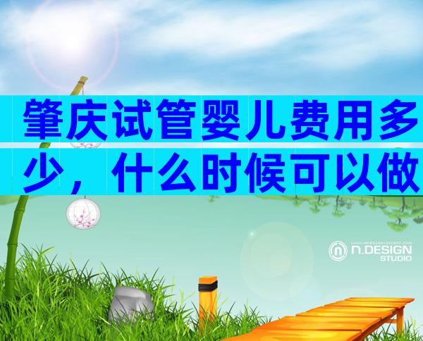 肇庆试管婴儿费用多少，什么时候可以做？