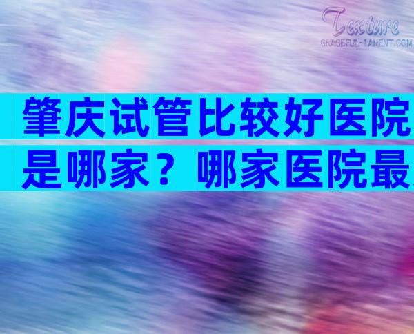 肇庆试管比较好医院是哪家？哪家医院最受欢迎