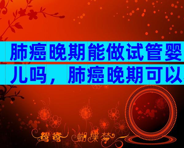 肺癌晚期能做试管婴儿吗，肺癌晚期可以移植吗