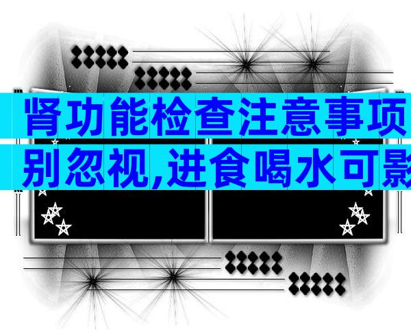 肾功能检查注意事项别忽视,进食喝水可影响结果准确性