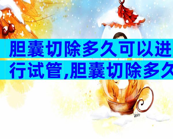 胆囊切除多久可以进行试管,胆囊切除多久可以进行试管婴儿移植