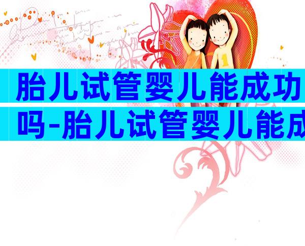 胎儿试管婴儿能成功吗-胎儿试管婴儿能成功吗