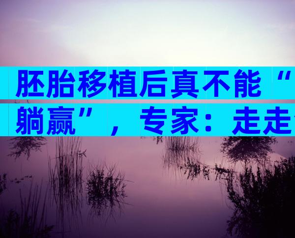 胚胎移植后真不能“躺赢”，专家：走走活动一下更好