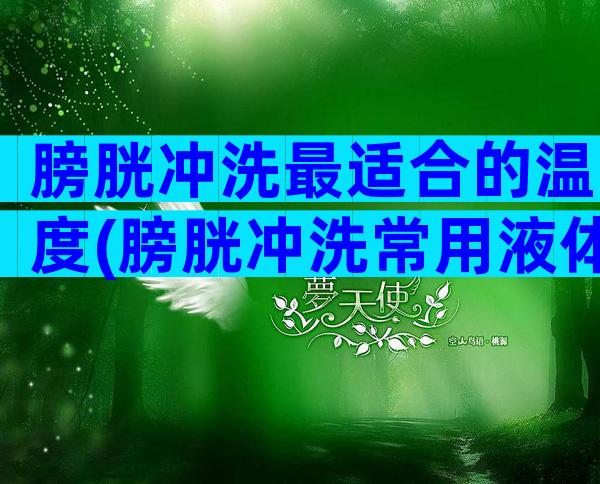 膀胱冲洗最适合的温度(膀胱冲洗常用液体)