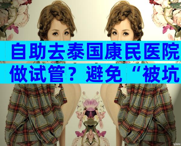 自助去泰国康民医院做试管？避免“被坑”要注意这3点