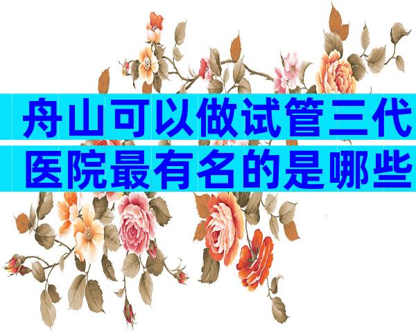 舟山可以做试管三代医院最有名的是哪些？选对医院很重要