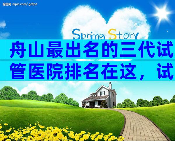 舟山最出名的三代试管医院排名在这，试管婴儿医院汇总