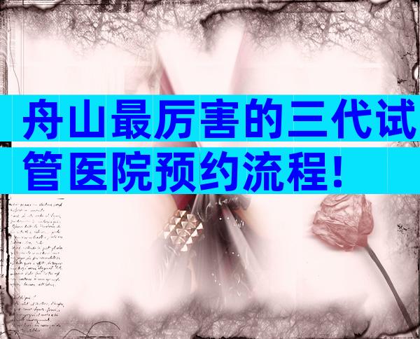 舟山最厉害的三代试管医院预约流程!