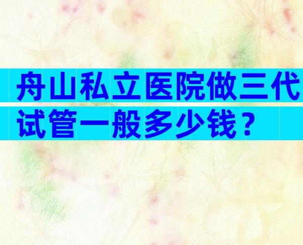 舟山私立医院做三代试管一般多少钱？