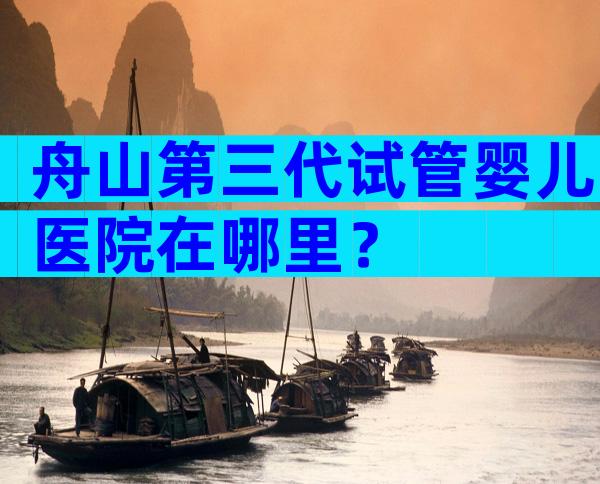舟山第三代试管婴儿医院在哪里？