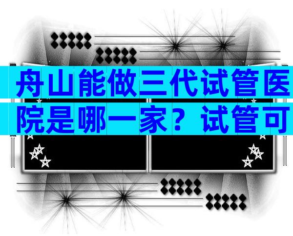 舟山能做三代试管医院是哪一家？试管可以做几次