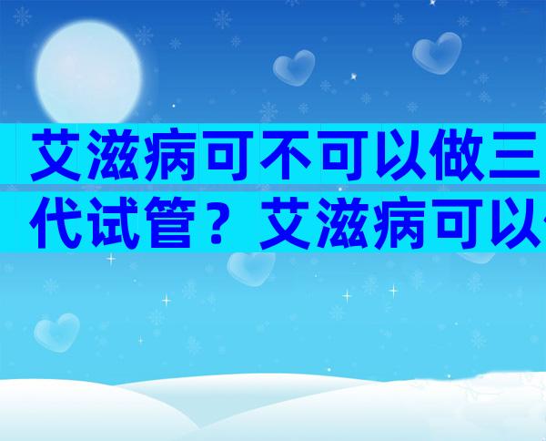 艾滋病可不可以做三代试管？艾滋病可以做试管婴儿吗？