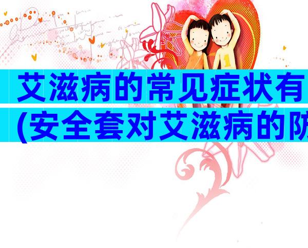 艾滋病的常见症状有(安全套对艾滋病的防护措施)