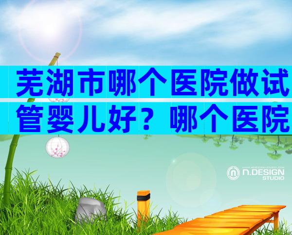 芜湖市哪个医院做试管婴儿好？哪个医院不用排队