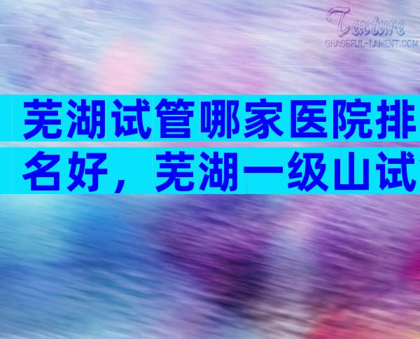 芜湖试管哪家医院排名好，芜湖一级山试管婴儿怎么样？