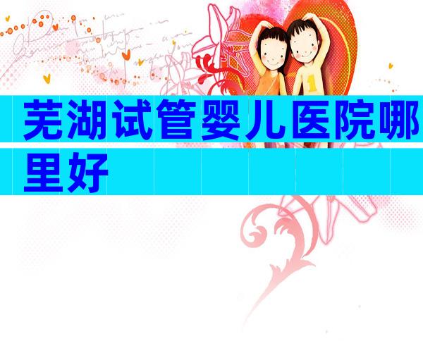 芜湖试管婴儿医院哪里好