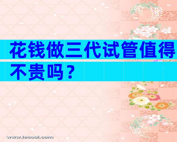 花钱做三代试管值得不贵吗？