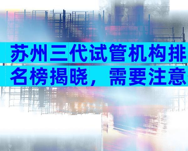 苏州三代试管机构排名榜揭晓，需要注意什么问题