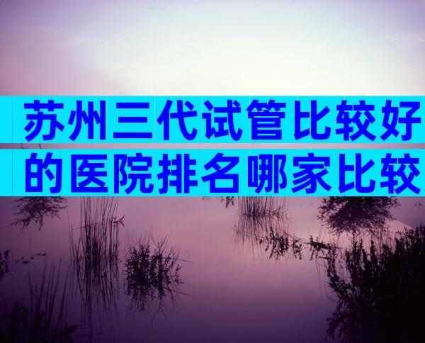 苏州三代试管比较好的医院排名哪家比较好？