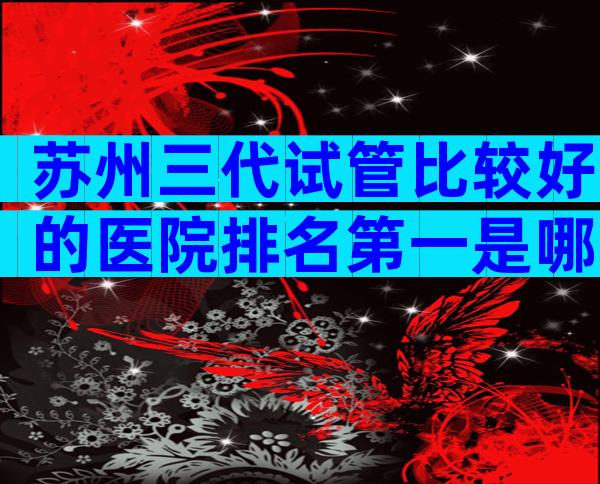 苏州三代试管比较好的医院排名第一是哪家，有参考排名吗？