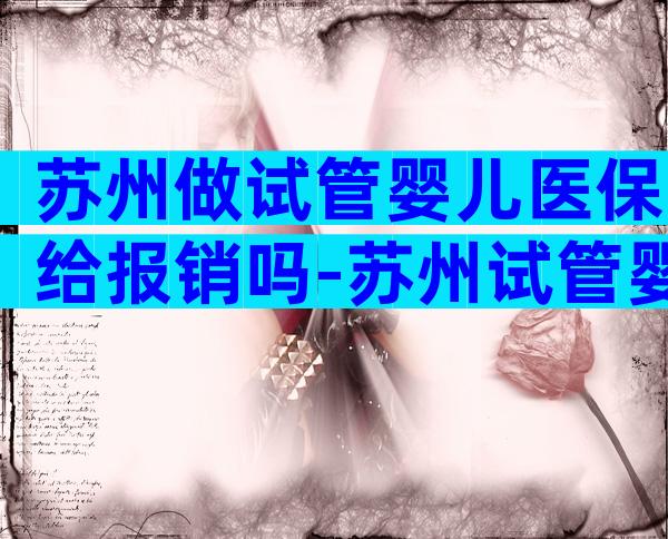 苏州做试管婴儿医保给报销吗-苏州试管婴儿费用