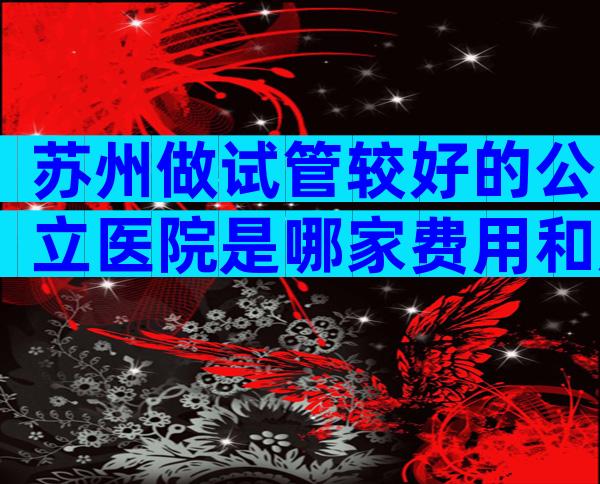 苏州做试管较好的公立医院是哪家费用和成功率如何