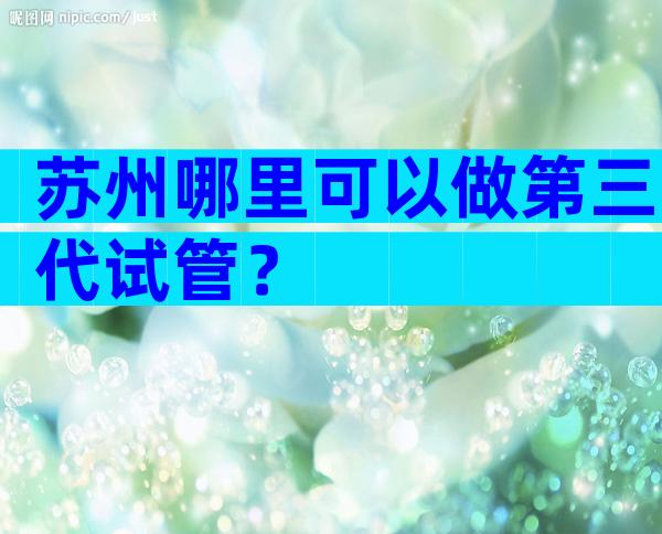 苏州哪里可以做第三代试管？