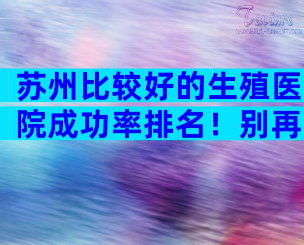 苏州比较好的生殖医院成功率排名！别再到处找了