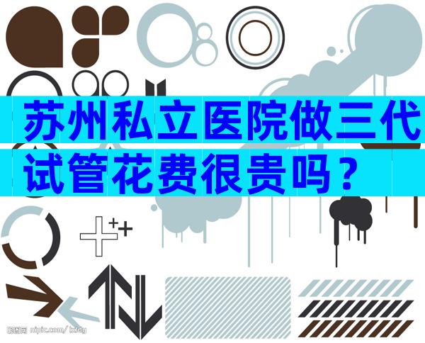 苏州私立医院做三代试管花费很贵吗？