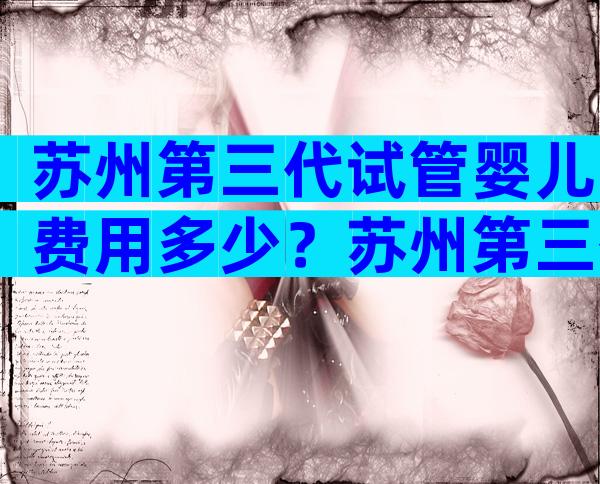 苏州第三代试管婴儿费用多少？苏州第三代试管婴儿费用多少钱一次？
