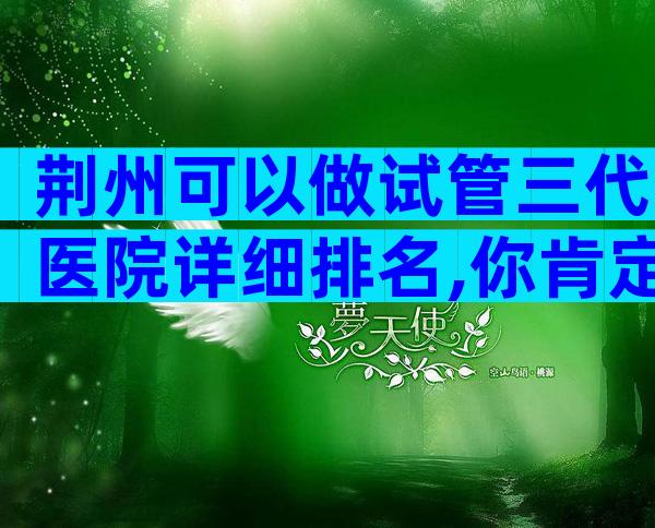 荆州可以做试管三代医院详细排名,你肯定猜不到