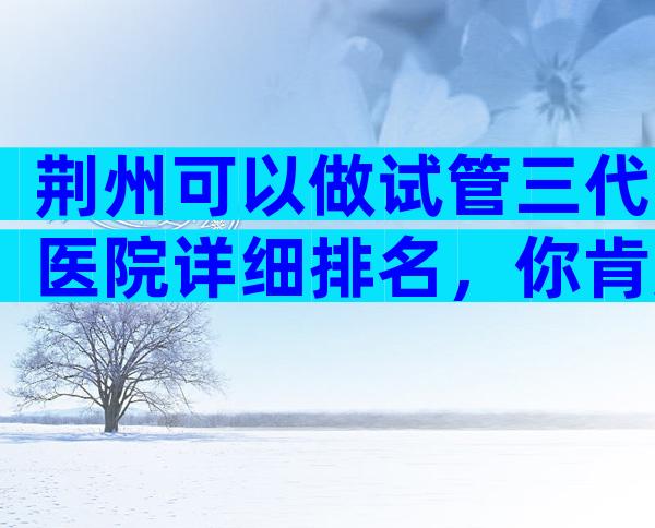 荆州可以做试管三代医院详细排名，你肯定猜不到