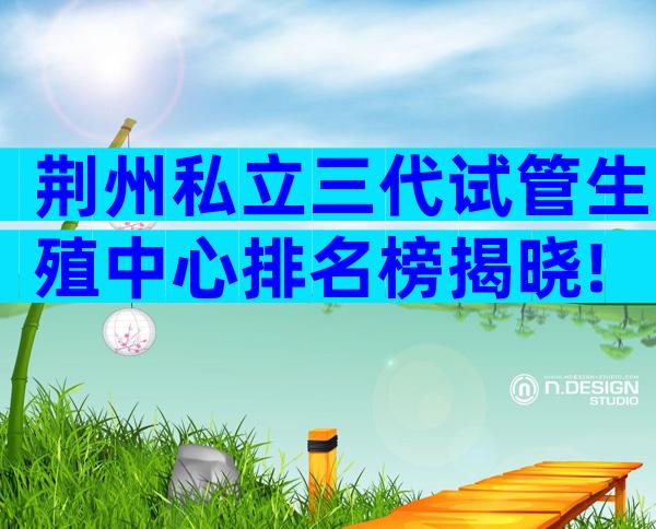 荆州私立三代试管生殖中心排名榜揭晓!