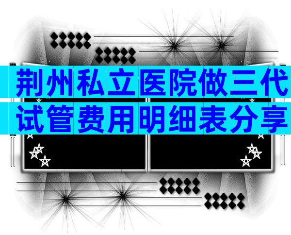 荆州私立医院做三代试管费用明细表分享，看看要多少钱