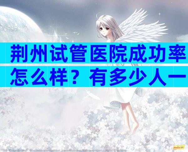 荆州试管医院成功率怎么样？有多少人一次试管就成功了？