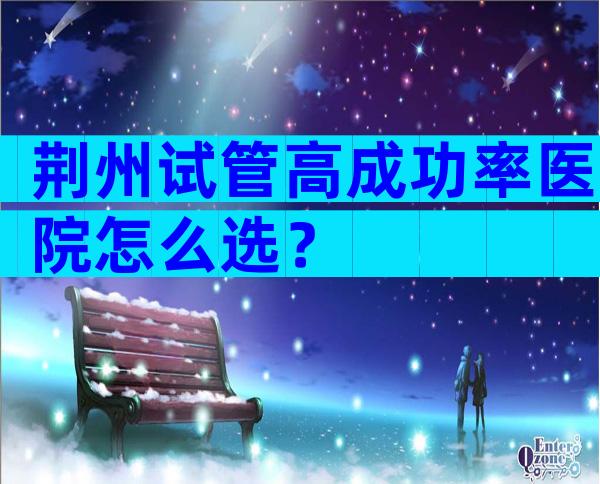 荆州试管高成功率医院怎么选？