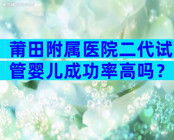 莆田附属医院二代试管婴儿成功率高吗？一次试管能不能成功