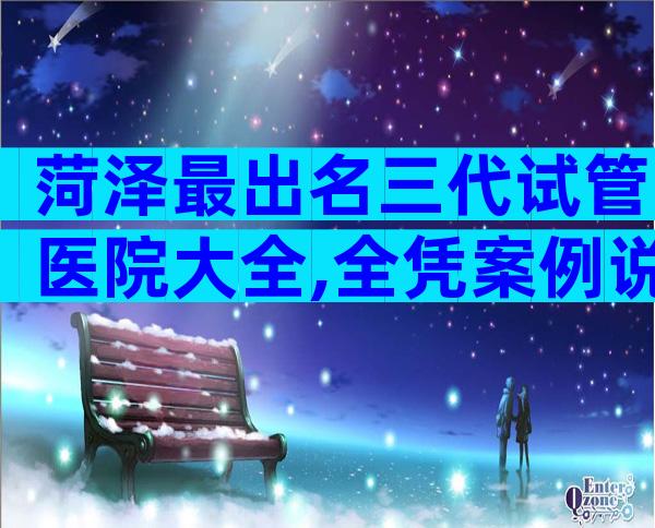 菏泽最出名三代试管医院大全,全凭案例说话