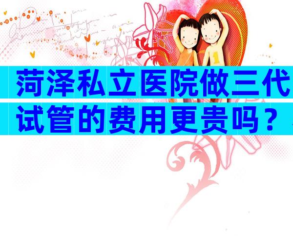 菏泽私立医院做三代试管的费用更贵吗？看完本文你就懂了