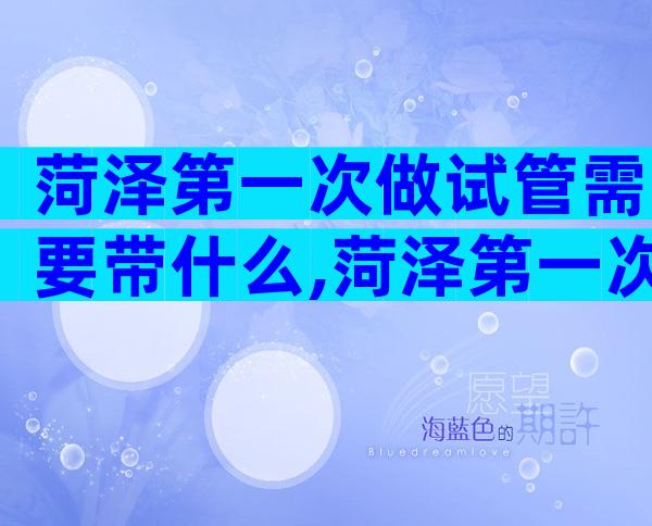 菏泽第一次做试管需要带什么,菏泽第一次做试管失败下次应该怎么做