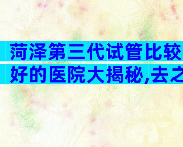菏泽第三代试管比较好的医院大揭秘,去之前准备有哪些