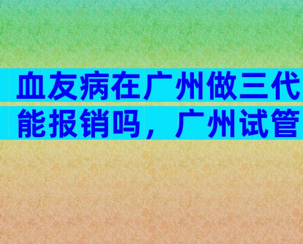血友病在广州做三代能报销吗，广州试管费用明细