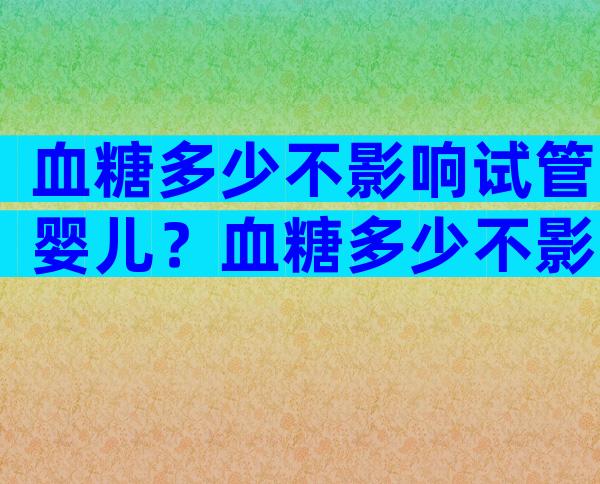 血糖多少不影响试管婴儿？血糖多少不影响试管婴儿了？